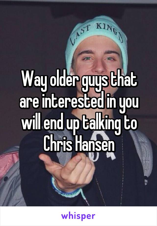 Way older guys that are interested in you will end up talking to Chris Hansen