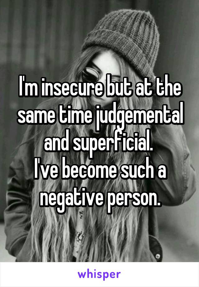 I'm insecure but at the same time judgemental and superficial. 
I've become such a negative person.