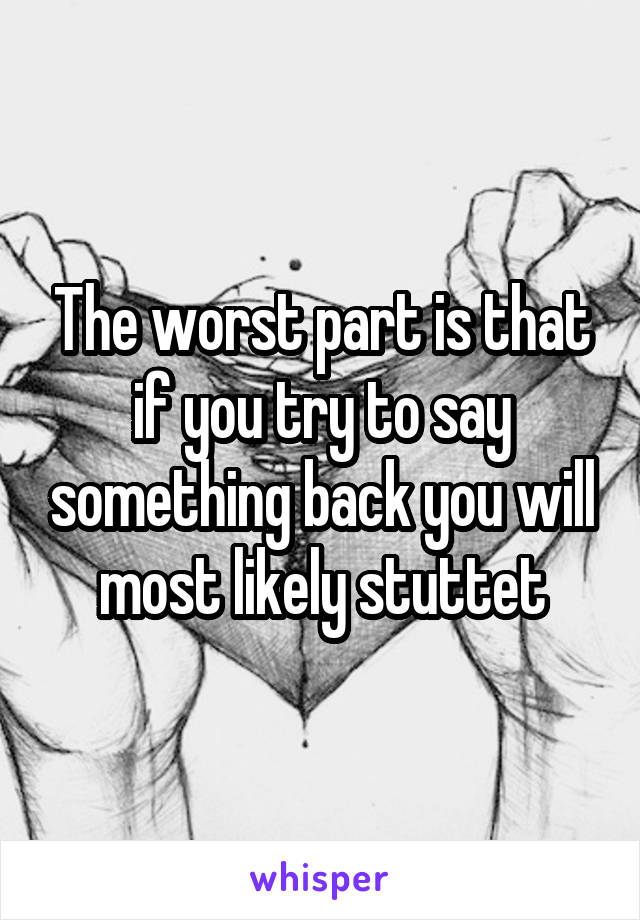 The worst part is that if you try to say something back you will most likely stuttet
