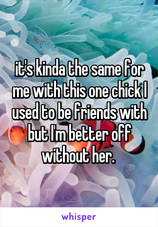it's kinda the same for me with this one chick I used to be friends with but I'm better off without her. 