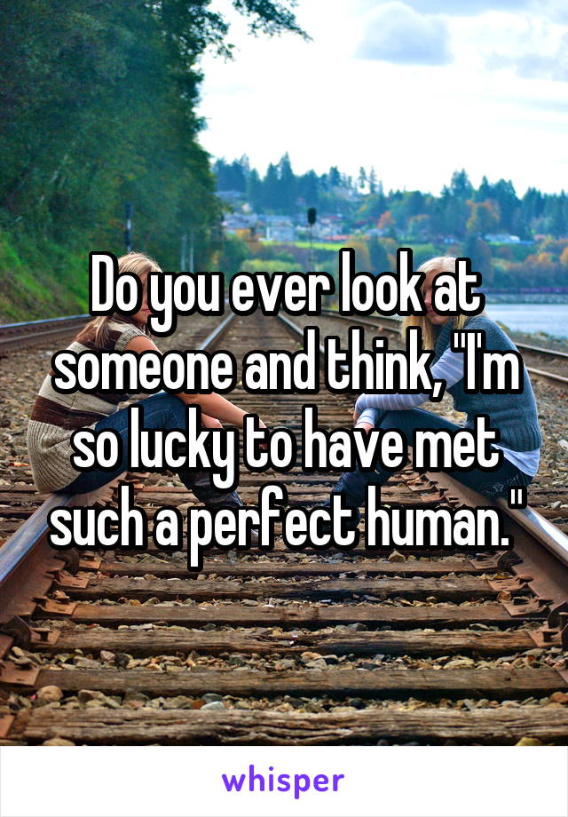 Do you ever look at someone and think, "I'm so lucky to have met such a perfect human."
