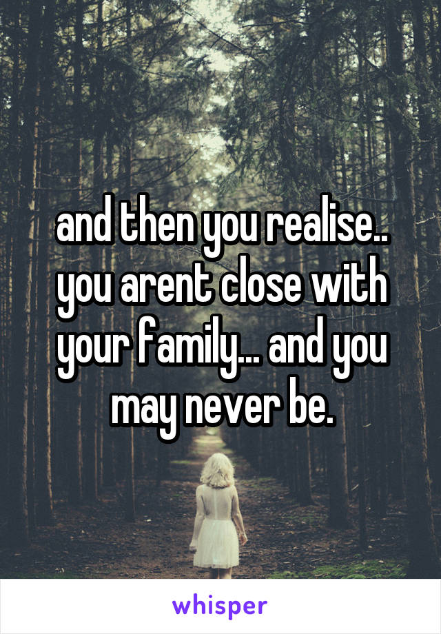 and then you realise.. you arent close with your family... and you may never be.