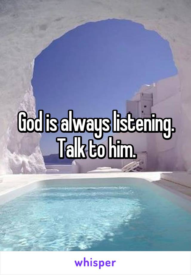 God is always listening. Talk to him.