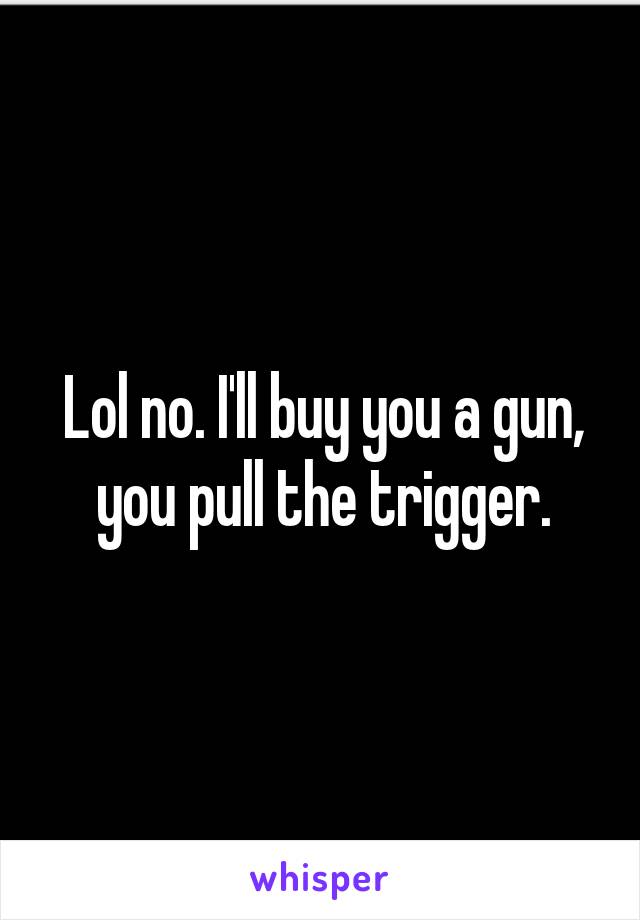 Lol no. I'll buy you a gun, you pull the trigger.