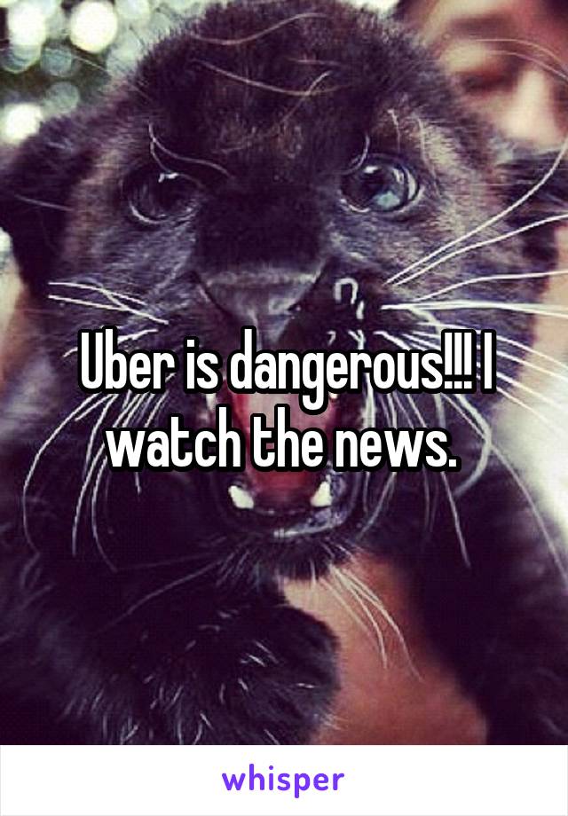 Uber is dangerous!!! I watch the news. 