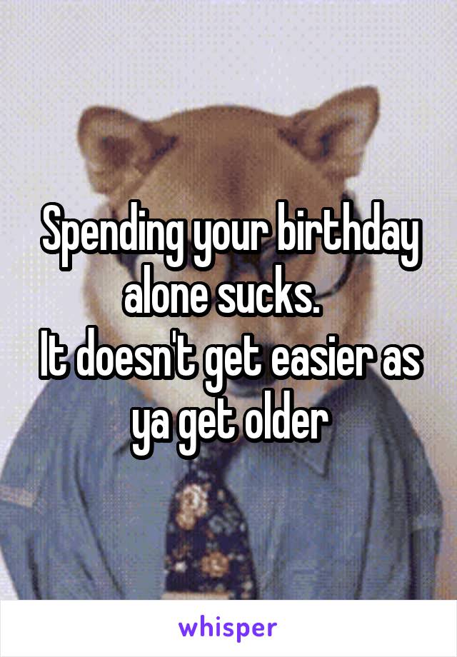 Spending your birthday alone sucks.  
It doesn't get easier as ya get older