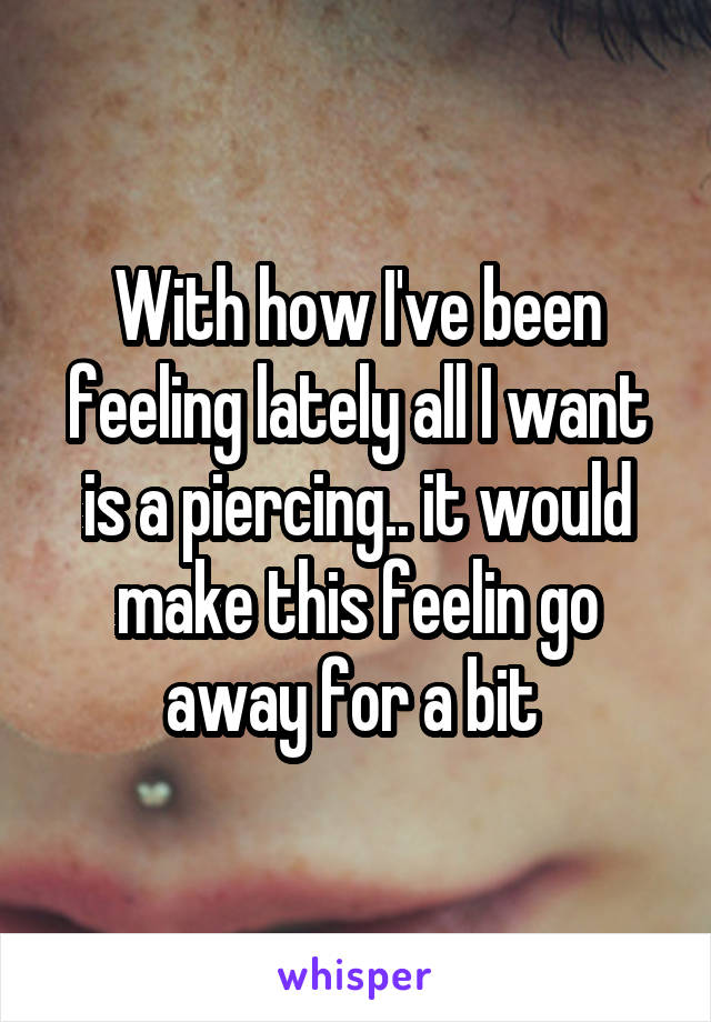 With how I've been feeling lately all I want is a piercing.. it would make this feelin go away for a bit 