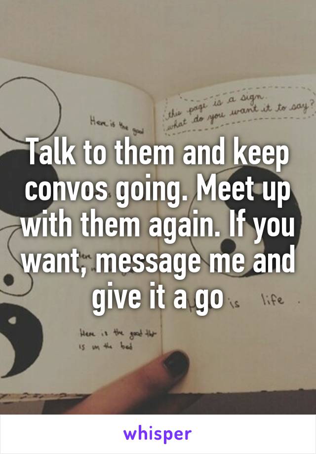 Talk to them and keep convos going. Meet up with them again. If you want, message me and give it a go