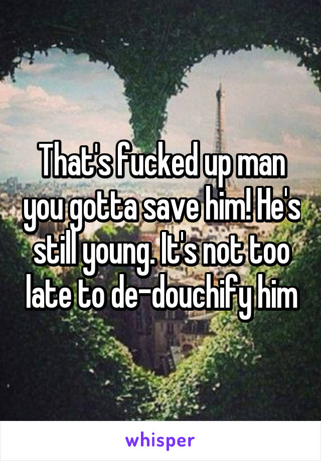 That's fucked up man you gotta save him! He's still young. It's not too late to de-douchify him