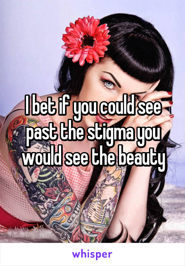 I bet if you could see past the stigma you would see the beauty