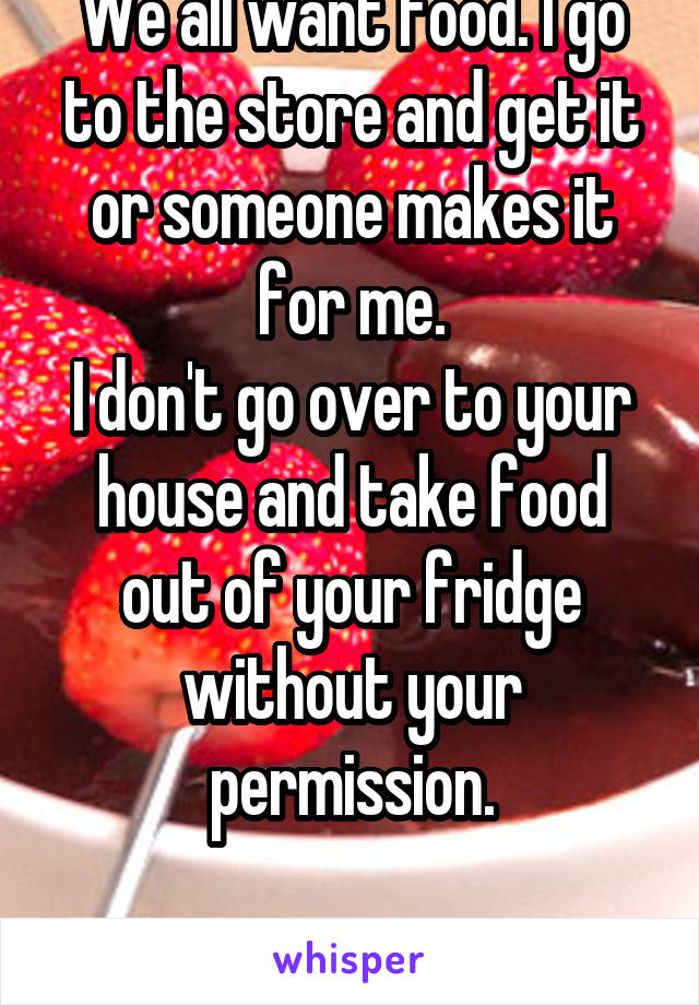 We all want food. I go to the store and get it or someone makes it for me.
I don't go over to your house and take food out of your fridge without your permission.

