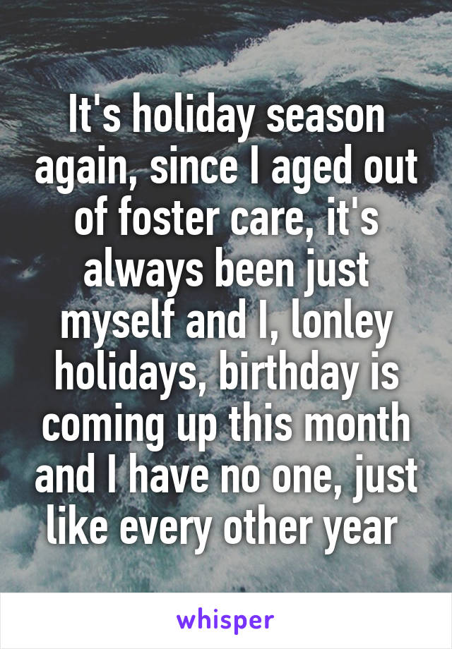 It's holiday season again, since I aged out of foster care, it's always been just myself and I, lonley holidays, birthday is coming up this month and I have no one, just like every other year 