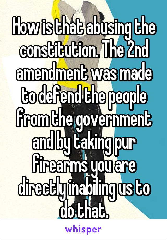 How is that abusing the constitution. The 2nd amendment was made to defend the people from the government and by taking pur firearms you are directly inabiling us to do that.