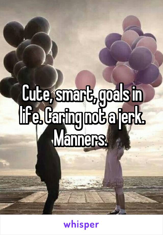 Cute, smart, goals in life. Caring not a jerk. Manners. 