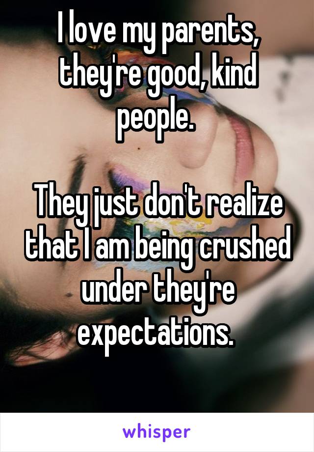 I love my parents, they're good, kind people. 

They just don't realize that I am being crushed under they're expectations. 

