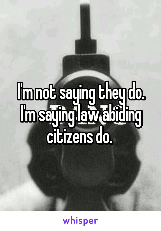 I'm not saying they do. I'm saying law abiding citizens do. 