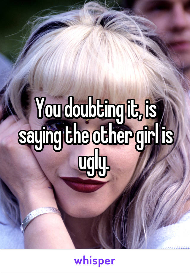 You doubting it, is saying the other girl is ugly. 