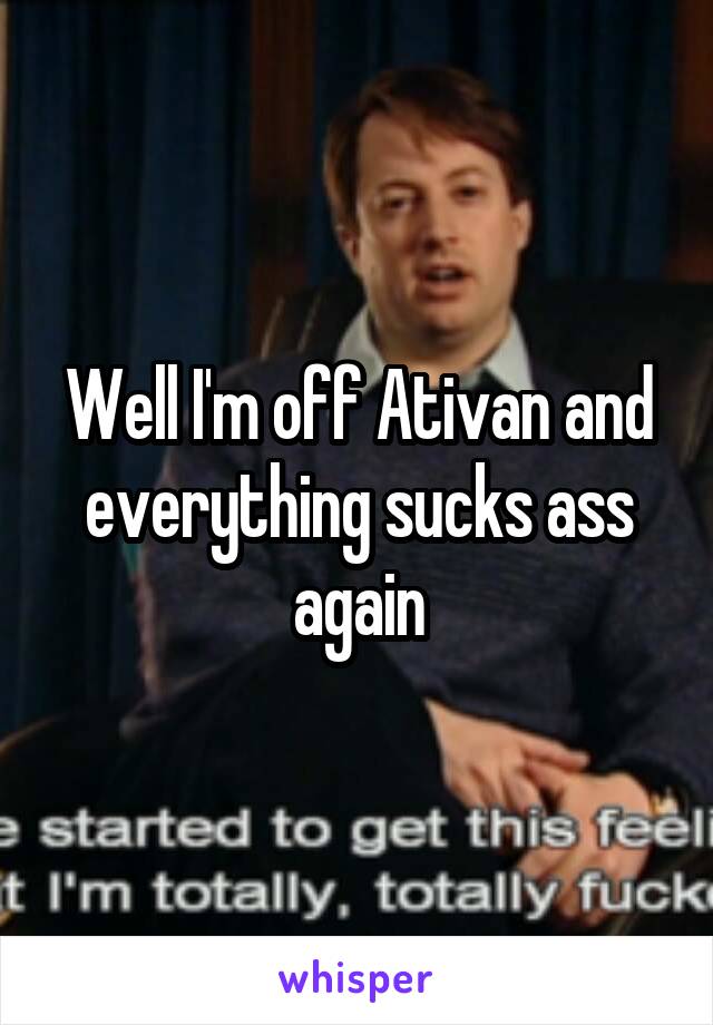 Well I'm off Ativan and everything sucks ass again