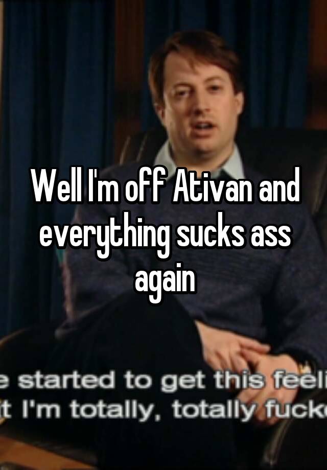 Well I'm off Ativan and everything sucks ass again