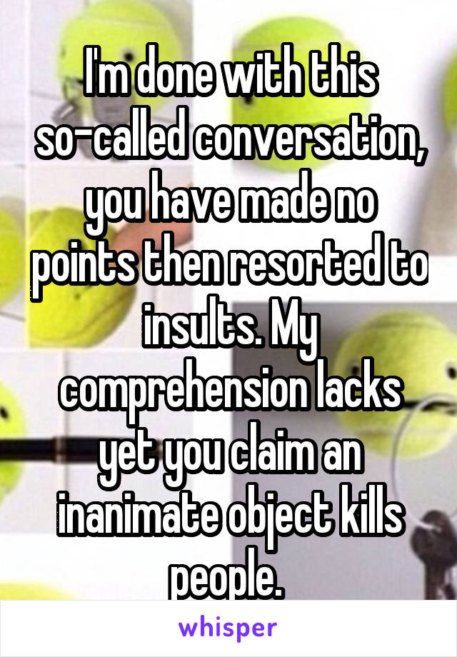 I'm done with this so-called conversation, you have made no points then resorted to insults. My comprehension lacks yet you claim an inanimate object kills people. 