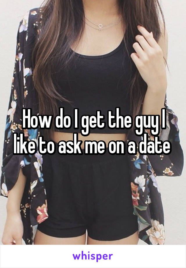 How do I get the guy I like to ask me on a date 