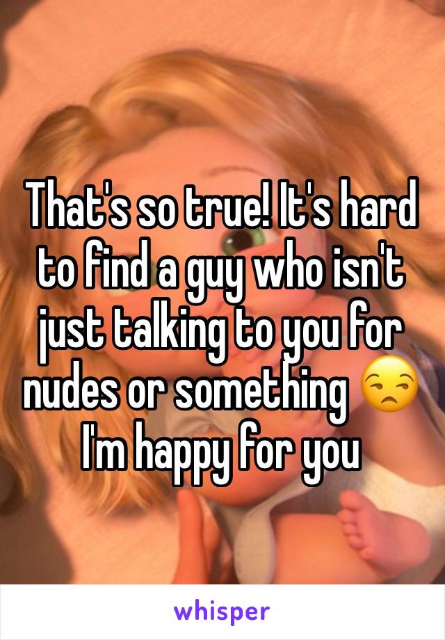 That's so true! It's hard to find a guy who isn't just talking to you for nudes or something 😒I'm happy for you 