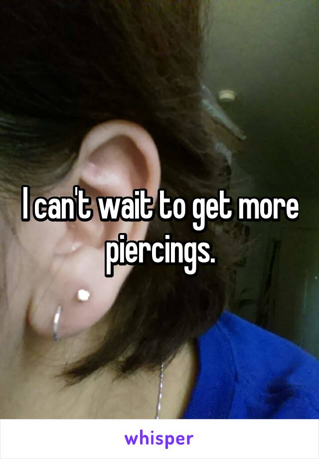 I can't wait to get more piercings.