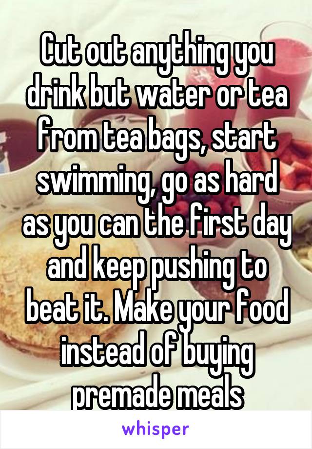 Cut out anything you drink but water or tea from tea bags, start swimming, go as hard as you can the first day and keep pushing to beat it. Make your food instead of buying premade meals