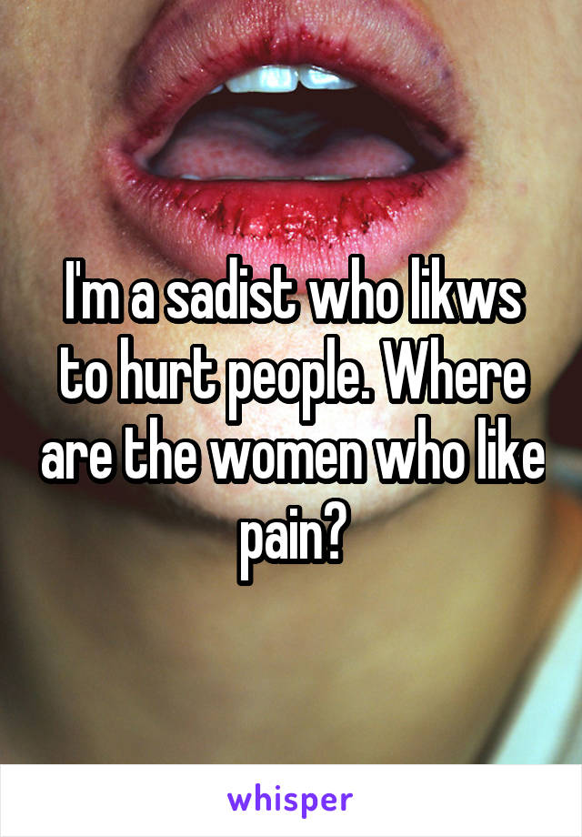 I'm a sadist who likws to hurt people. Where are the women who like pain?