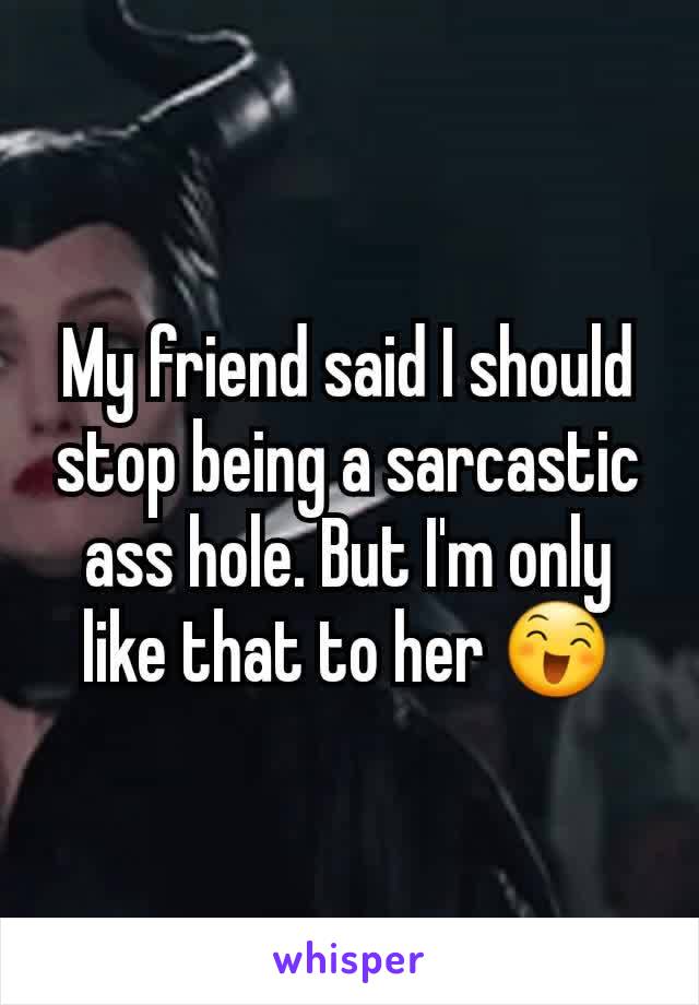 My friend said I should stop being a sarcastic ass hole. But I'm only like that to her 😄