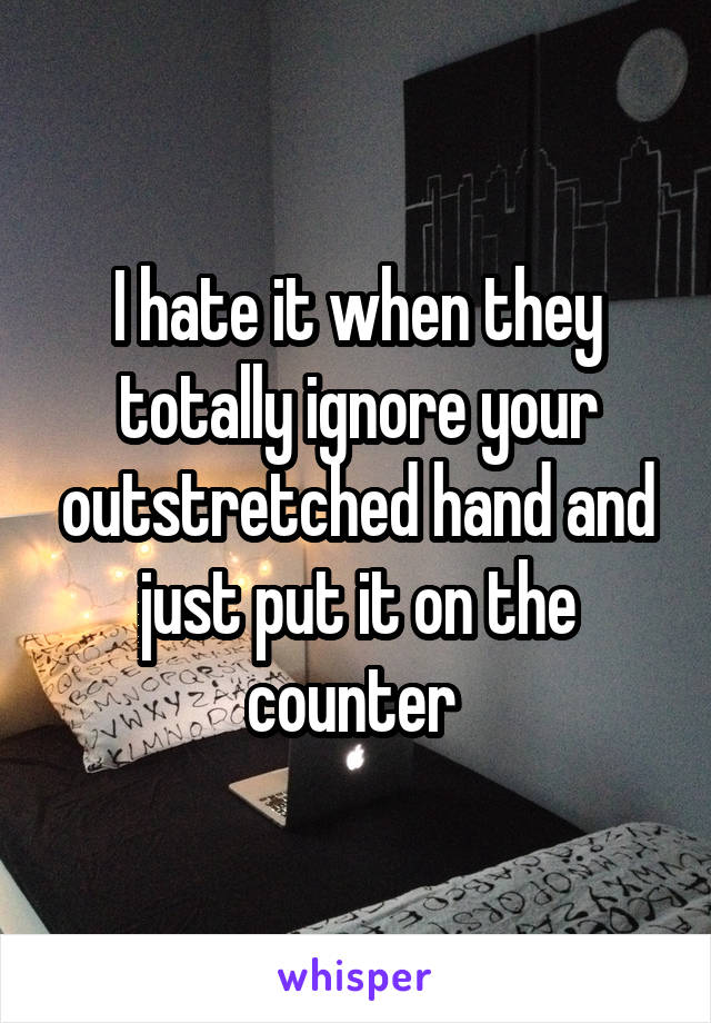 I hate it when they totally ignore your outstretched hand and just put it on the counter 