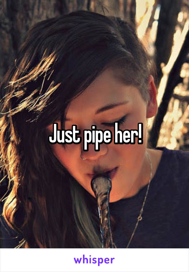 Just pipe her!