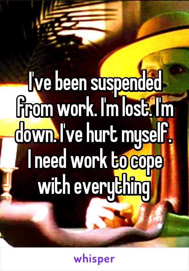 I've been suspended from work. I'm lost. I'm down. I've hurt myself. 
I need work to cope with everything 
