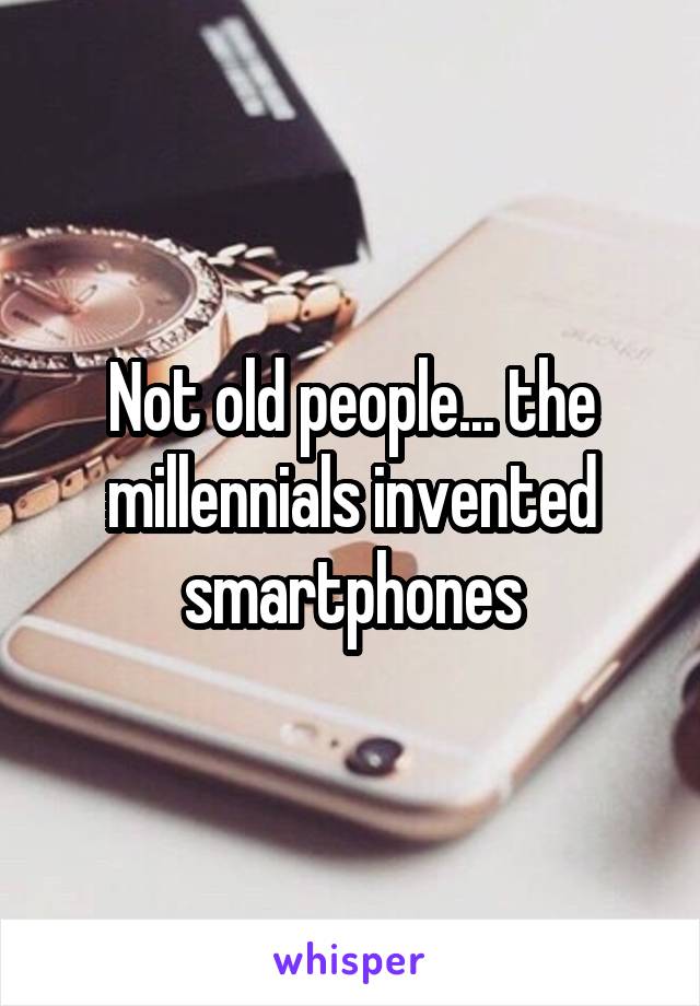 Not old people... the millennials invented smartphones