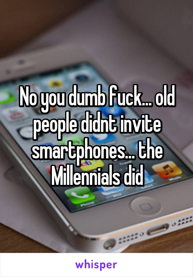 No you dumb fuck... old people didnt invite smartphones... the Millennials did