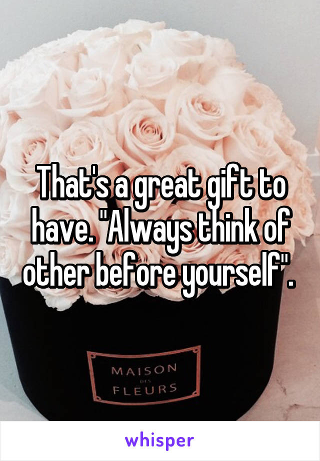 That's a great gift to have. "Always think of other before yourself". 