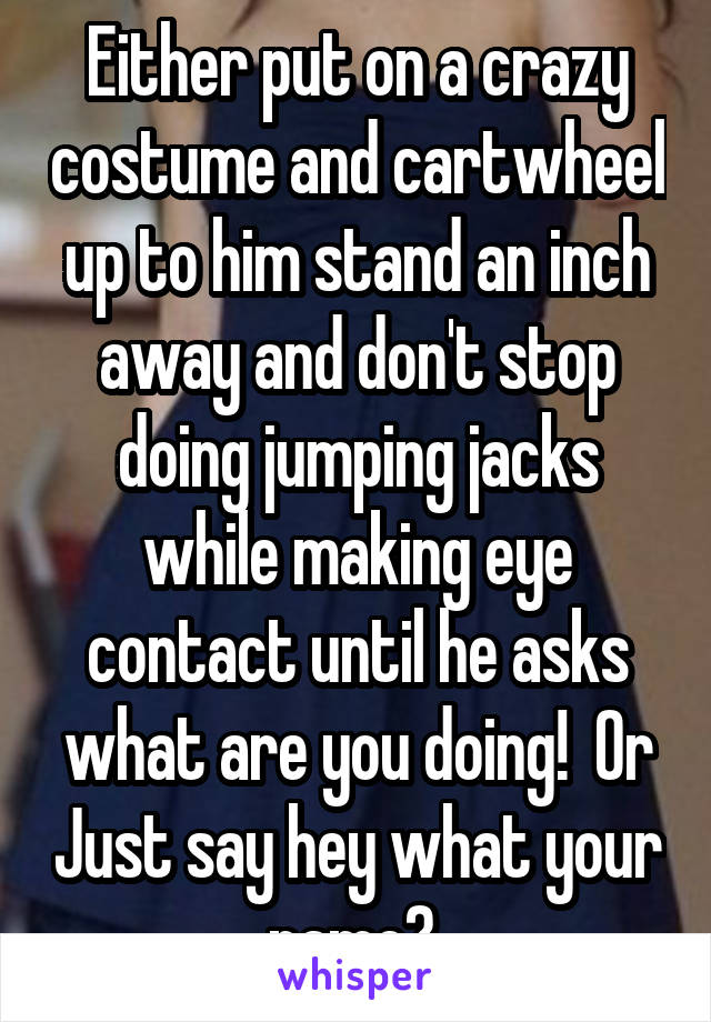 Either put on a crazy costume and cartwheel up to him stand an inch away and don't stop doing jumping jacks while making eye contact until he asks what are you doing!  Or Just say hey what your name? 