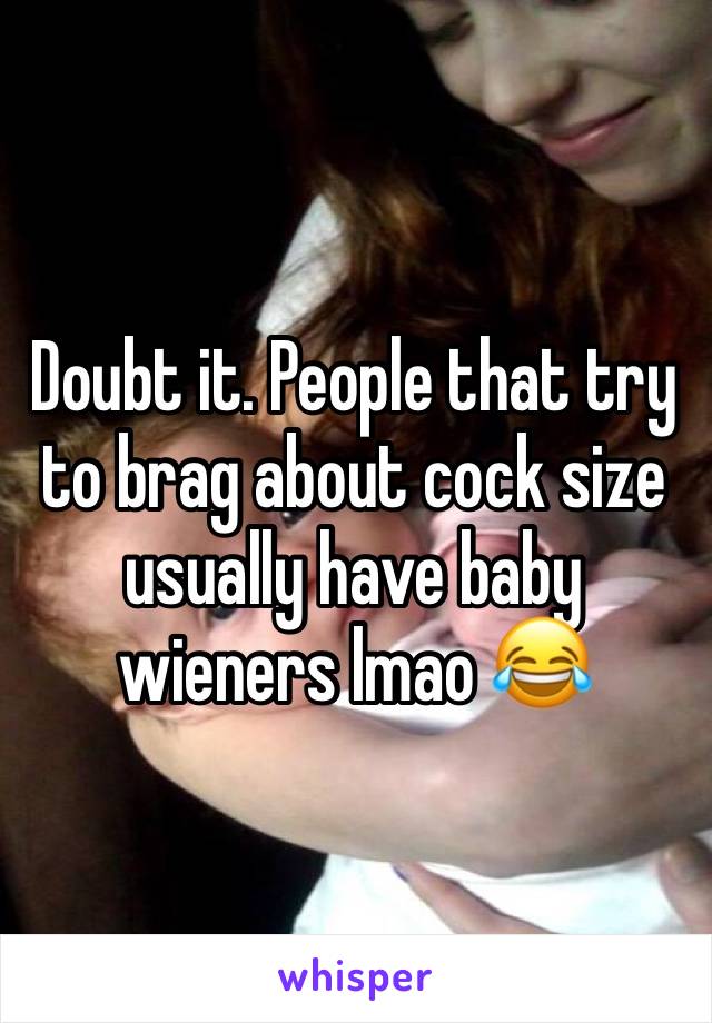 Doubt it. People that try to brag about cock size usually have baby wieners lmao 😂 