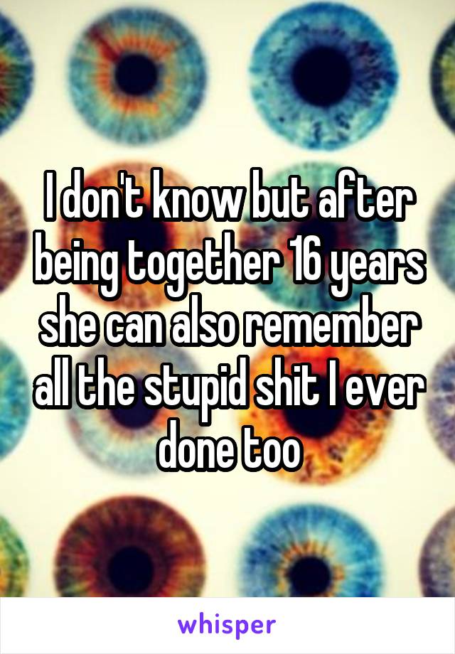 I don't know but after being together 16 years she can also remember all the stupid shit I ever done too
