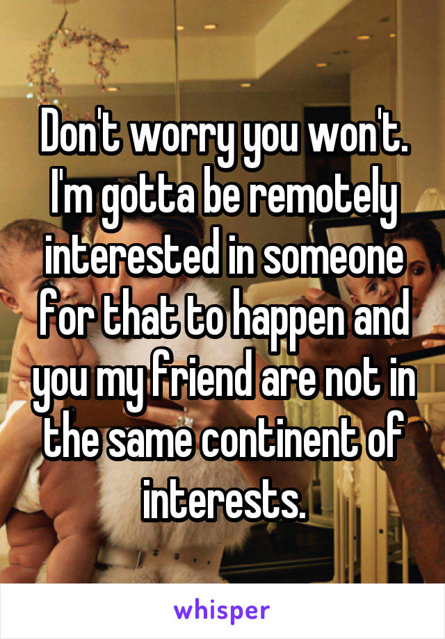 Don't worry you won't. I'm gotta be remotely interested in someone for that to happen and you my friend are not in the same continent of interests.