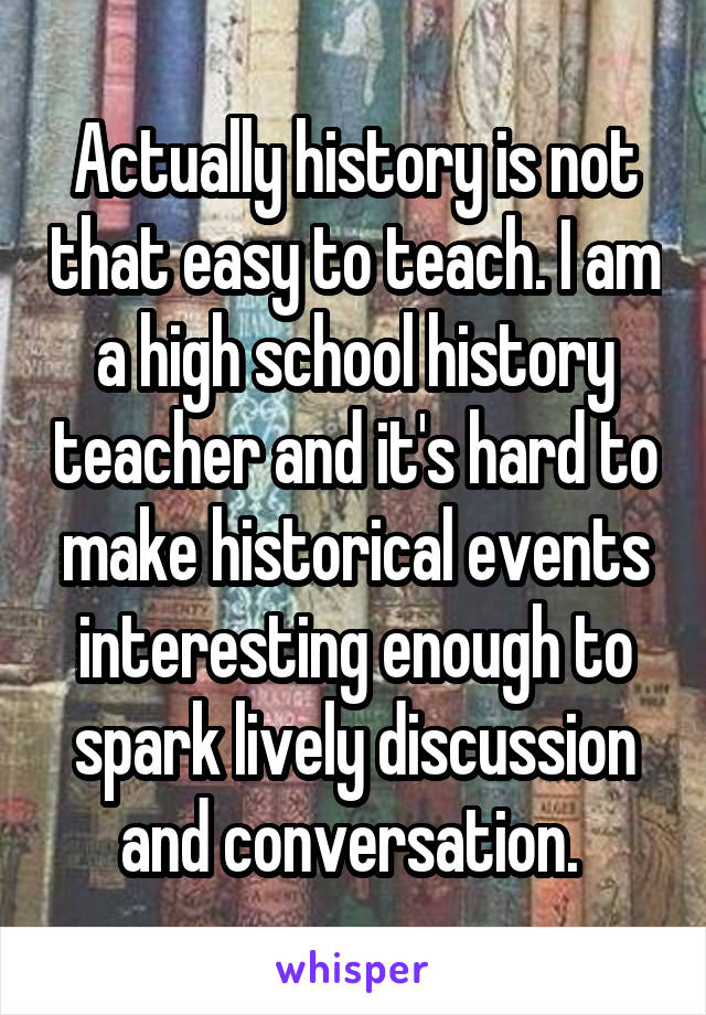 Actually history is not that easy to teach. I am a high school history teacher and it's hard to make historical events interesting enough to spark lively discussion and conversation. 