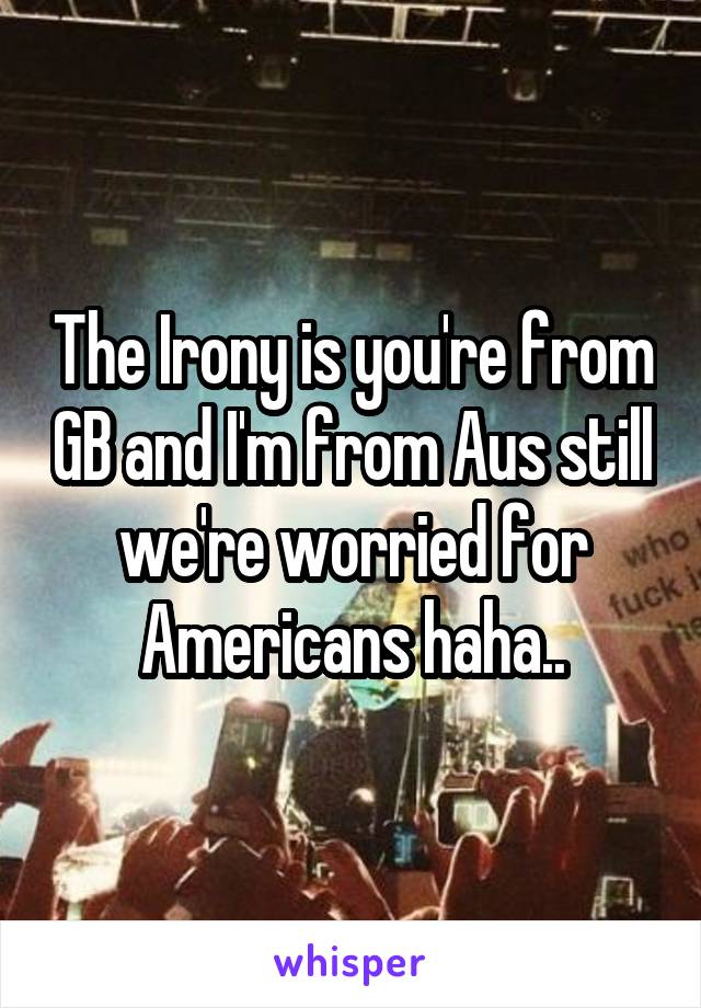 The Irony is you're from GB and I'm from Aus still we're worried for Americans haha..