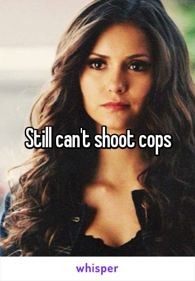 Still can't shoot cops