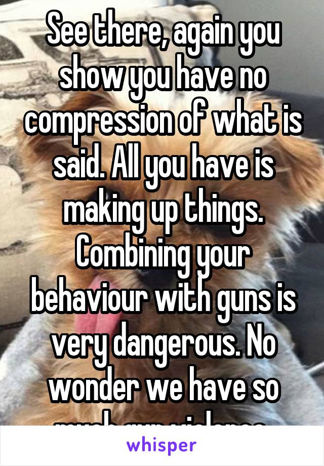 See there, again you show you have no compression of what is said. All you have is making up things. Combining your behaviour with guns is very dangerous. No wonder we have so much gun violence 