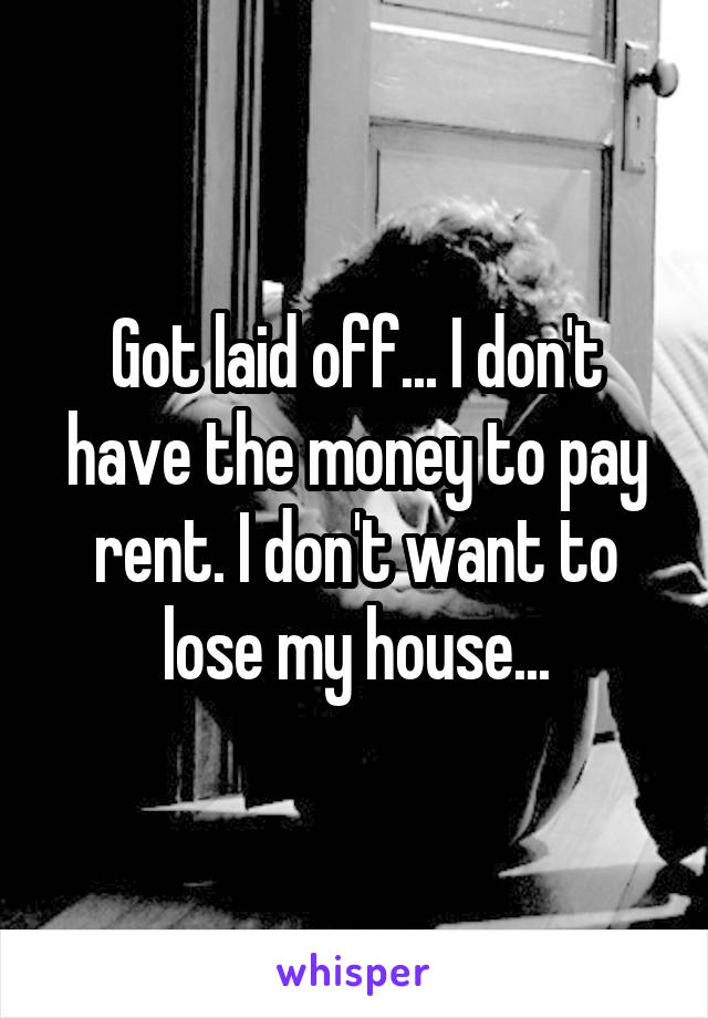 Got laid off... I don't have the money to pay rent. I don't want to lose my house...