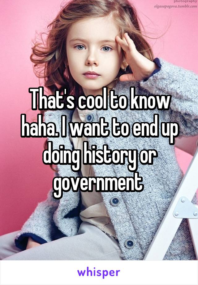 That's cool to know haha. I want to end up doing history or government 