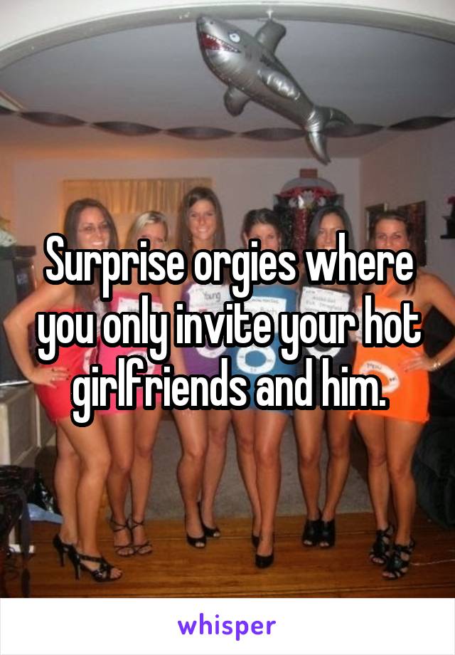 Surprise orgies where you only invite your hot girlfriends and him.