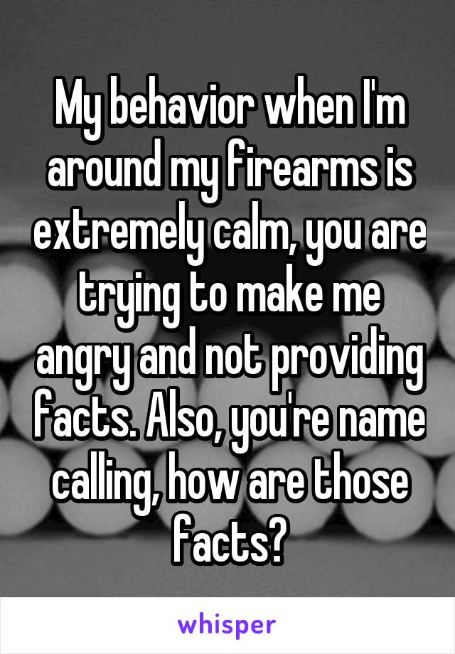 My behavior when I'm around my firearms is extremely calm, you are trying to make me angry and not providing facts. Also, you're name calling, how are those facts?