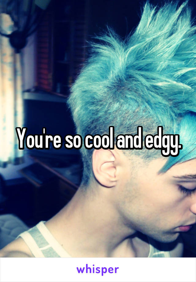 You're so cool and edgy.