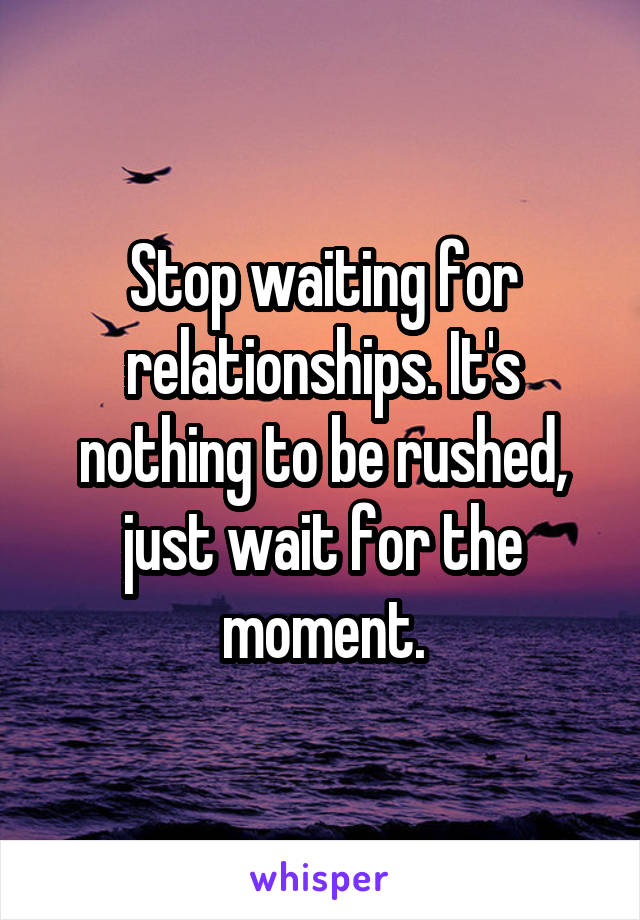 Stop waiting for relationships. It's nothing to be rushed, just wait for the moment.